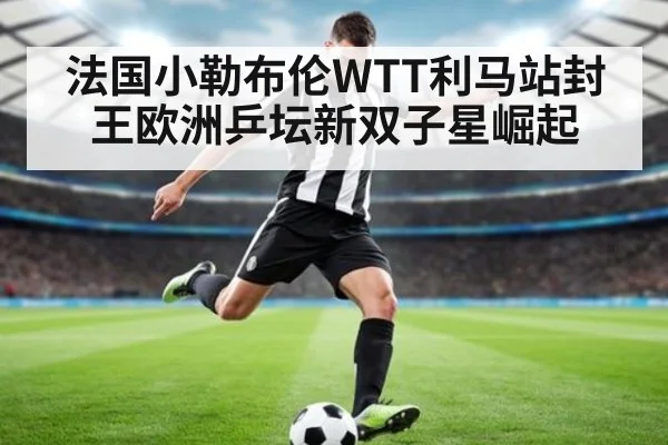 法国小勒布伦WTT利马站封王欧洲乒坛新双子星崛起